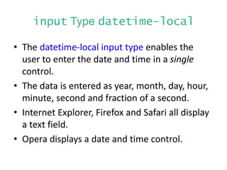 input Type datetime-local
• The datetime-local input type enables the
user to enter the date and time in a single
control.
• The data is entered as year, month, day, hour,
minute, second and fraction of a second.
• Internet Explorer, Firefox and Safari all display
a text field.
• Opera displays a date and time control.
 