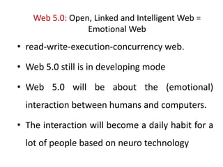 Web 5.0: Open, Linked and Intelligent Web =
Emotional Web
• read-write-execution-concurrency web.
• Web 5.0 still is in developing mode
• Web 5.0 will be about the (emotional)
interaction between humans and computers.
• The interaction will become a daily habit for a
lot of people based on neuro technology
 