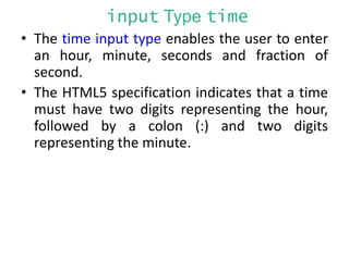 input Type time
• The time input type enables the user to enter
an hour, minute, seconds and fraction of
second.
• The HTML5 specification indicates that a time
must have two digits representing the hour,
followed by a colon (:) and two digits
representing the minute.
 