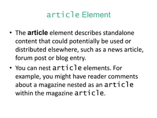 article Element
• The article element describes standalone
content that could potentially be used or
distributed elsewhere, such as a news article,
forum post or blog entry.
• You can nest article elements. For
example, you might have reader comments
about a magazine nested as an article
within the magazine article.
 