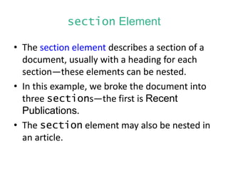 section Element
• The section element describes a section of a
document, usually with a heading for each
section—these elements can be nested.
• In this example, we broke the document into
three sections—the first is Recent
Publications.
• The section element may also be nested in
an article.
 