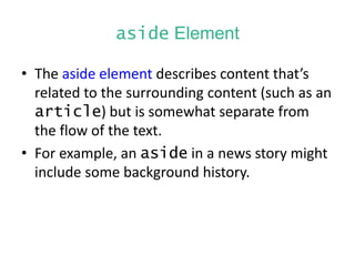 aside Element
• The aside element describes content that’s
related to the surrounding content (such as an
article) but is somewhat separate from
the flow of the text.
• For example, an aside in a news story might
include some background history.
 