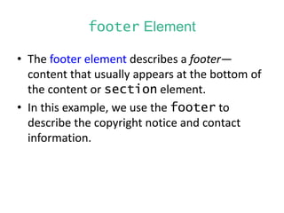 footer Element
• The footer element describes a footer—
content that usually appears at the bottom of
the content or section element.
• In this example, we use the footer to
describe the copyright notice and contact
information.
 