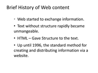 Brief History of Web content
• Web started to exchange information.
• Text without structure rapidly became
unmangeable.
• HTML – Gave Structure to the text.
• Up until 1996, the standard method for
creating and distributing information via a
website.
 