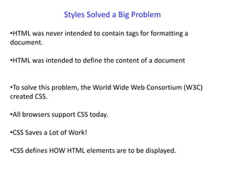 Styles Solved a Big Problem
•HTML was never intended to contain tags for formatting a
document.
•HTML was intended to define the content of a document
•To solve this problem, the World Wide Web Consortium (W3C)
created CSS.
•All browsers support CSS today.
•CSS Saves a Lot of Work!
•CSS defines HOW HTML elements are to be displayed.
 