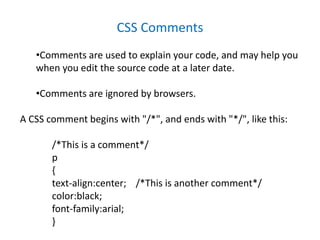 CSS Comments
•Comments are used to explain your code, and may help you
when you edit the source code at a later date.
•Comments are ignored by browsers.
A CSS comment begins with "/*", and ends with "*/", like this:
/*This is a comment*/
p
{
text-align:center; /*This is another comment*/
color:black;
font-family:arial;
}
 