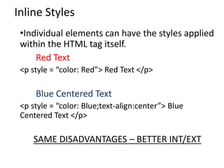 Inline Styles
•Individual elements can have the styles applied
within the HTML tag itself.
Red Text
<p style = “color: Red”> Red Text </p>
Blue Centered Text
<p style = “color: Blue;text-align:center”> Blue
Centered Text </p>
SAME DISADVANTAGES – BETTER INT/EXT
 
