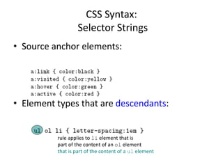 CSS Syntax:
Selector Strings
• Source anchor elements:
• Element types that are descendants:
rule applies to li element that is
part of the content of an ol element
that is part of the content of a ul element
 
