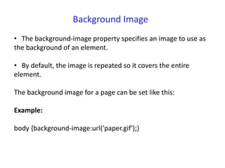 Background Image
• The background-image property specifies an image to use as
the background of an element.
• By default, the image is repeated so it covers the entire
element.
The background image for a page can be set like this:
Example:
body {background-image:url('paper.gif');}
 