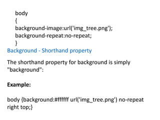 body
{
background-image:url('img_tree.png');
background-repeat:no-repeat;
}
Background - Shorthand property
The shorthand property for background is simply
"background":
Example:
body {background:#ffffff url('img_tree.png') no-repeat
right top;}
 