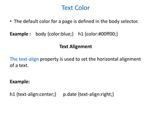 Text Color
• The default color for a page is defined in the body selector.
Example : body {color:blue;} h1 {color:#00ff00;}
Text Alignment
The text-align property is used to set the horizontal alignment
of a text.
Example:
h1 {text-align:center;} p.date {text-align:right;}
 