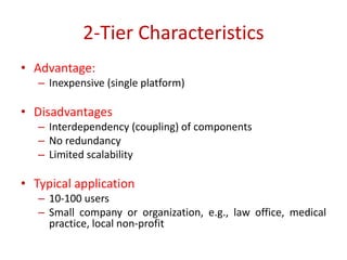 2-Tier Characteristics
• Advantage:
– Inexpensive (single platform)
• Disadvantages
– Interdependency (coupling) of components
– No redundancy
– Limited scalability
• Typical application
– 10-100 users
– Small company or organization, e.g., law office, medical
practice, local non-profit
 