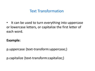 Text Transformation
• It can be used to turn everything into uppercase
or lowercase letters, or capitalize the first letter of
each word.
Example:
p.uppercase {text-transform:uppercase;}
p.capitalize {text-transform:capitalize;}
 