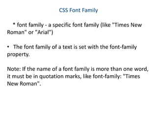 CSS Font Family
* font family - a specific font family (like "Times New
Roman" or "Arial")
• The font family of a text is set with the font-family
property.
Note: If the name of a font family is more than one word,
it must be in quotation marks, like font-family: "Times
New Roman".
 