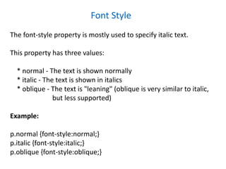 Font Style
The font-style property is mostly used to specify italic text.
This property has three values:
* normal - The text is shown normally
* italic - The text is shown in italics
* oblique - The text is "leaning" (oblique is very similar to italic,
but less supported)
Example:
p.normal {font-style:normal;}
p.italic {font-style:italic;}
p.oblique {font-style:oblique;}
 