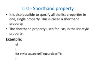 List - Shorthand property
• It is also possible to specify all the list properties in
one, single property. This is called a shorthand
property.
• The shorthand property used for lists, is the list-style
property:
Example:
ul
{
list-style: square url("sqpurple.gif");
}
 