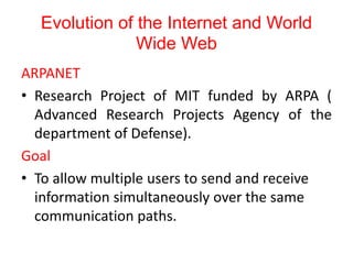 Evolution of the Internet and World
Wide Web
ARPANET
• Research Project of MIT funded by ARPA (
Advanced Research Projects Agency of the
department of Defense).
Goal
• To allow multiple users to send and receive
information simultaneously over the same
communication paths.
 