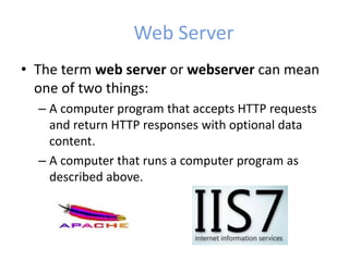 Web Server
• The term web server or webserver can mean
one of two things:
– A computer program that accepts HTTP requests
and return HTTP responses with optional data
content.
– A computer that runs a computer program as
described above.
 