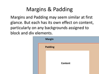 Margins & Padding
Margins and Padding may seem similar at first
glance. But each has its own effect on content,
particularly on any backgrounds assigned to
block and div elements.
Content
Padding
Margin
 