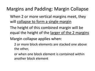 Margins and Padding: Margin Collapse
When 2 or more vertical margins meet, they
will collapse to form a single margin
The height of this combined margin will be
equal the height of the larger of the 2 margins
Margin collapse applies when:
2 or more block elements are stacked one above
the other,
or when one block element is contained within
another block element
 