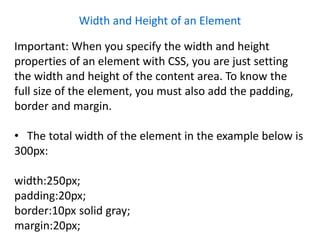 Width and Height of an Element
Important: When you specify the width and height
properties of an element with CSS, you are just setting
the width and height of the content area. To know the
full size of the element, you must also add the padding,
border and margin.
• The total width of the element in the example below is
300px:
width:250px;
padding:20px;
border:10px solid gray;
margin:20px;
 