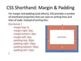 CSS Shorthand: Margin & Padding
For margin and padding (and others), CSS provides a number
of shorthand properties that can save on writing lines and
lines of code. Instead of writing this:
#container {
margin-top: 0;
margin-right: 5px;
margin-bottom: 6px;
margin-left: 5px;
padding-top: 20px;
padding-right: 10px;
padding-bottom: 30px;
padding-left: 12px;
}
Content Area
6
5 5
12 10
30
12
0
 