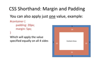 CSS Shorthand: Margin and Padding
You can also apply just one value, example:
#container {
padding: 20px;
margin: 5px;
}
Which will apply the value
specified equally on all 4 sides Content Area
5
5 5
20 20
20
20
5
 