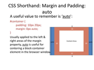 CSS Shorthand: Margin and Padding:
auto
A useful value to remember is ‘auto’:
#container {
padding: 10px 20px;
margin: 0px auto;
}
Usually applied to the left &
right areas of the margin
property, auto is useful for
centering a block container
element in the browser window
Content Area
0
auto auto
20 20
10
10
0
 