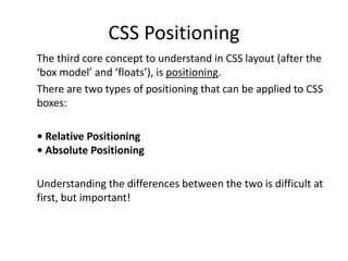 CSS Positioning
The third core concept to understand in CSS layout (after the
‘box model’ and ‘floats’), is positioning.
There are two types of positioning that can be applied to CSS
boxes:
• Relative Positioning
• Absolute Positioning
Understanding the differences between the two is difficult at
first, but important!
 