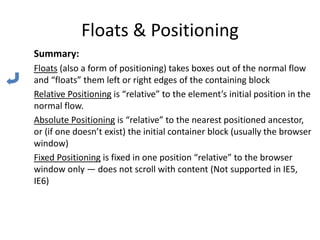 Floats & Positioning
Summary:
Floats (also a form of positioning) takes boxes out of the normal flow
and “floats” them left or right edges of the containing block
Relative Positioning is “relative” to the element’s initial position in the
normal flow.
Absolute Positioning is “relative” to the nearest positioned ancestor,
or (if one doesn’t exist) the initial container block (usually the browser
window)
Fixed Positioning is fixed in one position “relative” to the browser
window only — does not scroll with content (Not supported in IE5,
IE6)
 