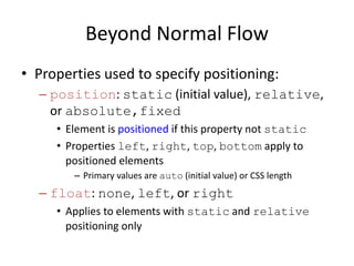 Beyond Normal Flow
• Properties used to specify positioning:
– position: static (initial value), relative,
or absolute,fixed
• Element is positioned if this property not static
• Properties left, right, top, bottom apply to
positioned elements
– Primary values are auto (initial value) or CSS length
– float: none, left, or right
• Applies to elements with static and relative
positioning only
 