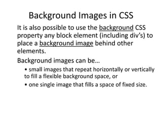 Background Images in CSS
It is also possible to use the background CSS
property any block element (including div’s) to
place a background image behind other
elements.
Background images can be…
• small images that repeat horizontally or vertically
to fill a flexible background space, or
• one single image that fills a space of fixed size.
 