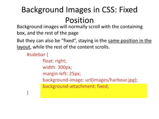 Background Images in CSS: Fixed
Position
Background images will normally scroll with the containing
box, and the rest of the page
But they can also be “fixed”, staying in the same position in the
layout, while the rest of the content scrolls.
#sidebar {
float: right;
width: 300px;
margin-left: 25px;
background-image: url(images/harbour.jpg);
background-attachment: fixed;
}
 
