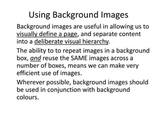 Using Background Images
Background images are useful in allowing us to
visually define a page, and separate content
into a deliberate visual hierarchy.
The ability to to repeat images in a background
box, and reuse the SAME images across a
number of boxes, means we can make very
efficient use of images.
Wherever possible, background images should
be used in conjunction with background
colours.
 