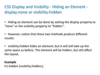 CSS Display and Visibility - Hiding an Element -
display:none or visibility:hidden
• Hiding an element can be done by setting the display property to
"none" or the visibility property to "hidden".
• However, notice that these two methods produce different
results:
• visibility:hidden hides an element, but it will still take up the
same space as before. The element will be hidden, but still affect
the layout.
Example
h1.hidden {visibility:hidden;}
 