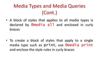 • A block of styles that applies to all media types is
declared by @media all and enclosed in curly
braces
• To create a block of styles that apply to a single
media type such as print, use @media print
and enclose the style rules in curly braces
Media Types and Media Queries
(Cont.)
 