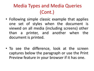 • Following simple classic example that applies
one set of styles when the document is
viewed on all media (including screens) other
than a printer, and another when the
document is printed.
• To see the difference, look at the screen
captures below the paragraph or use the Print
Preview feature in your browser if it has one.
Media Types and Media Queries
(Cont.)
 