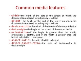 – width—the width of the part of the screen on which the
document is rendered, including any scrollbars
– height—the height of the part of the screen on which the
document is rendered, including any scrollbars
– device-width—the width of the screen of the output device
– device-height—the height of the screen of the output device
– orientation—if the height is greater than the width,
orientation is portrait, and if the width is greater than the
height, orientation is landscape
– aspect-ratio—the ratio of width to height
– device-aspect-ratio—the ratio of device-width to
device-height
Common media features
 