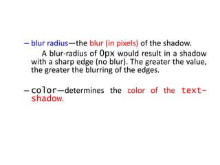 – blur radius—the blur (in pixels) of the shadow.
A blur-radius of 0px would result in a shadow
with a sharp edge (no blur). The greater the value,
the greater the blurring of the edges.
– color—determines the color of the text-
shadow.
 
