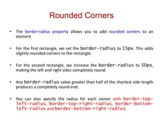 Rounded Corners
• The border-radius property allows you to add rounded corners to an
element
• For the first rectangle, we set the border-radius to 15px. This adds
slightly rounded corners to the rectangle.
• For the second rectangle, we increase the border-radius to 50px,
making the left and right sides completely round.
• Any border-radius value greater than half of the shortest side length
produces a completely round end.
• You can also specify the radius for each corner with border-top-
left-radius, border-top-right-radius, border-bottom-
left-radius and border-bottom-right-radius.
 