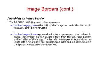 Image Borders (cont.)
Stretching an Image Border
• The border-image property has six values:
– border-image-source—the URL of the image to use in the border (in
this case, url(border.png)).
– border-image-slice—expressed with four space-separated values in
pixels. These values are the inward offsets from the top, right, bottom
and left sides of the image. The border-image-slice divides the
image into nine regions: four corners, four sides and a middle, which is
transparent unless otherwise specified.
 