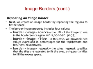 Image Borders (cont.)
Repeating an Image Border
• Next, we create an image border by repeating the regions to
fit the space.
• The border-image property includes four values:
– border-image-source—the URL of the image to use
in the border (once again, url(border.png)).
– border-image-slice—in this case, we provided two
values expressed in percentages for the top/bottom and
left/right, respectively.
– border-image-repeat—the value repeat specifies
that the tiles are repeated to fit the area, using partial tiles
to fill the excess space.
 