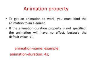• To get an animation to work, you must bind the
animation to an element.
• If the animation-duration property is not specified,
the animation will have no effect, because the
default value is 0
animation-name: example;
animation-duration: 4s;
Animation property
 