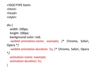 <!DOCTYPE html>
<html>
<head>
<style>
div {
width: 100px;
height: 100px;
background-color: red;
-webkit-animation-name: example; /* Chrome, Safari,
Opera */
-webkit-animation-duration: 5s; /* Chrome, Safari, Opera
*/
animation-name: example;
animation-duration: 5s;
}
 