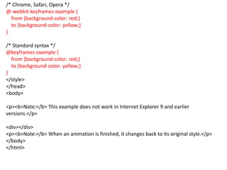 /* Chrome, Safari, Opera */
@-webkit-keyframes example {
from {background-color: red;}
to {background-color: yellow;}
}
/* Standard syntax */
@keyframes example {
from {background-color: red;}
to {background-color: yellow;}
}
</style>
</head>
<body>
<p><b>Note:</b> This example does not work in Internet Explorer 9 and earlier
versions.</p>
<div></div>
<p><b>Note:</b> When an animation is finished, it changes back to its original style.</p>
</body>
</html>
 