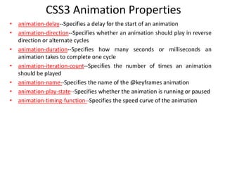 • animation-delay--Specifies a delay for the start of an animation
• animation-direction--Specifies whether an animation should play in reverse
direction or alternate cycles
• animation-duration--Specifies how many seconds or milliseconds an
animation takes to complete one cycle
• animation-iteration-count--Specifies the number of times an animation
should be played
• animation-name--Specifies the name of the @keyframes animation
• animation-play-state--Specifies whether the animation is running or paused
• animation-timing-function--Specifies the speed curve of the animation
CSS3 Animation Properties
 