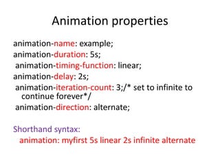 animation-name: example;
animation-duration: 5s;
animation-timing-function: linear;
animation-delay: 2s;
animation-iteration-count: 3;/* set to infinite to
continue forever*/
animation-direction: alternate;
Shorthand syntax:
animation: myfirst 5s linear 2s infinite alternate
Animation properties
 