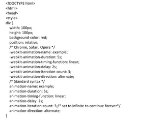 <!DOCTYPE html>
<html>
<head>
<style>
div {
width: 100px;
height: 100px;
background-color: red;
position: relative;
/* Chrome, Safari, Opera */
-webkit-animation-name: example;
-webkit-animation-duration: 5s;
-webkit-animation-timing-function: linear;
-webkit-animation-delay: 2s;
-webkit-animation-iteration-count: 3;
-webkit-animation-direction: alternate;
/* Standard syntax */
animation-name: example;
animation-duration: 5s;
animation-timing-function: linear;
animation-delay: 2s;
animation-iteration-count: 3;/* set to infinite to continue forever*/
animation-direction: alternate;
}
 