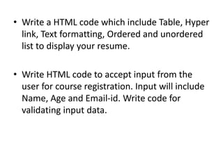 • Write a HTML code which include Table, Hyper
link, Text formatting, Ordered and unordered
list to display your resume.
• Write HTML code to accept input from the
user for course registration. Input will include
Name, Age and Email-id. Write code for
validating input data.
 
