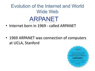 Evolution of the Internet and World
Wide Web
• Internet born in 1969 - called ARPANET
• 1969 ARPANET was connection of computers
at UCLA, Stanford
 